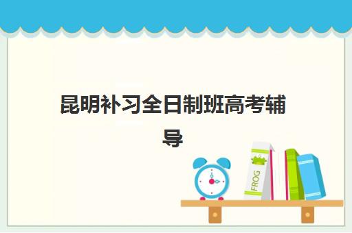 昆明补习全日制班高考辅导机构有哪些地方？2023年权威推荐、区域分布与择校指南全解析