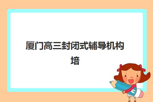 厦门高三封闭式辅导机构培训机构费用高吗如何科学评估？2023年最新费用解析、性价比对比与省钱指南全攻略