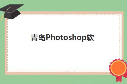 青岛Photoshop软件精品课程集训营排名前十名如何查询？2025年最新权威榜单、择校技巧与科学避坑全攻略