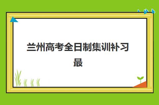 兰州高考全日制集训补习最好的培训机构排名如何查询？2025年权威榜单、择校标准与报读全指南