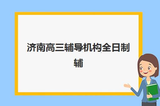 济南高三辅导机构全日制辅导学校哪家好一点？2025年最新权威TOP10排名详解与科学择校全指南