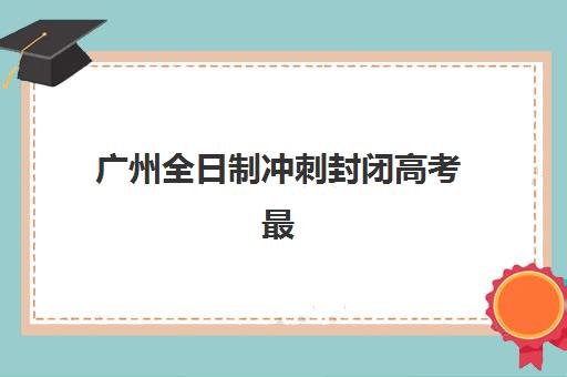 广州全日制冲刺封闭高考最好辅导学校是哪个？2025年最新TOP5权威推荐、全方位对比评估与科学择校指南全解析