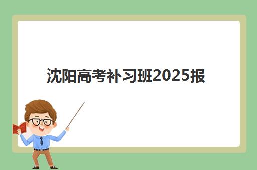 沈阳高考补习班2025报名时间如何安排？最新时间表、报名流程与备考策略全解析