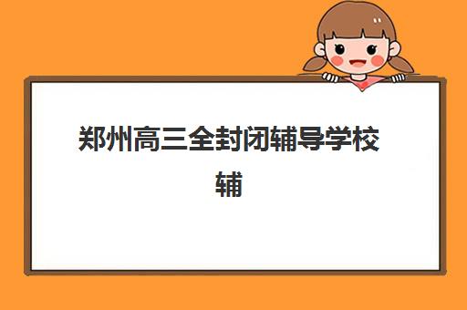 郑州高三全封闭辅导学校辅导机构排名榜前十名如何查询？2025年最新权威排名、各校特色与择校指南全解析