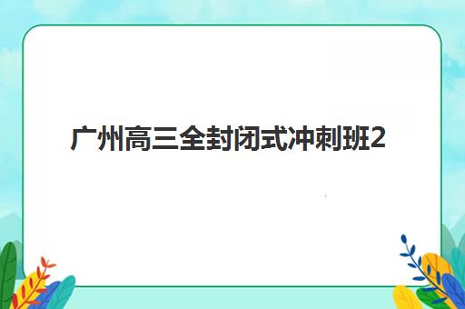 广州高三全封闭式冲刺班2025报名时间表格如何查询？最新权威时间表与科学报名全攻略指南