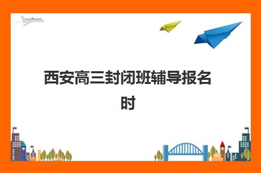 西安高三封闭班辅导报名时间及流程安排如何规划？2025年最新时间表、报名步骤与择校全指南