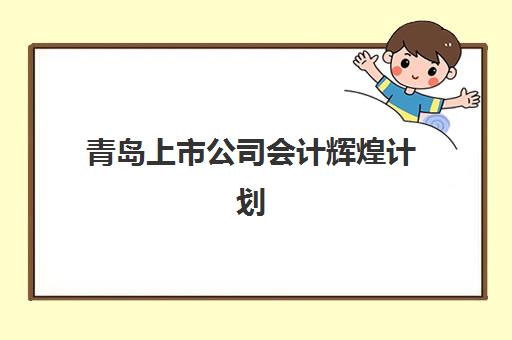 青岛上市公司会计辉煌计划报名时间2025年如何安排？最新日程表、报名步骤与资格要求全解析