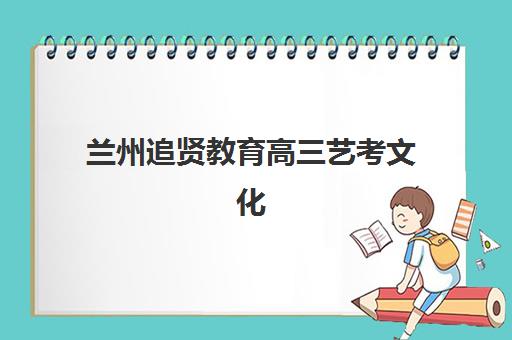 兰州追贤教育高三艺考文化课补习学校集训费用多少钱？2025年收费标准全面解析与班型选择性价比深度评估指南