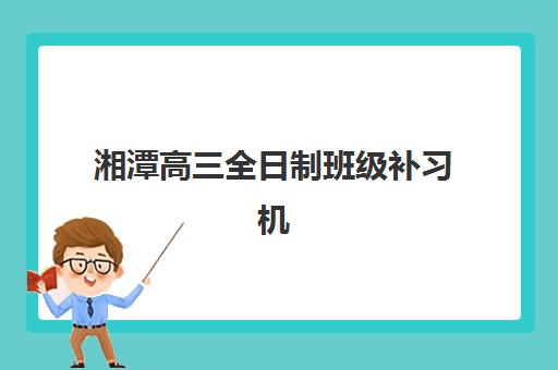 湘潭高三全日制班级补习机构教学创新力三强如何选择？2025年最新教学模式、师资对比与科学择校全攻略