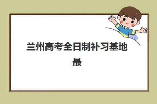 兰州高考全日制补习基地最好辅导学校排名如何查询？2025年最新十大权威榜单、择校策略与成功案例深度解析
