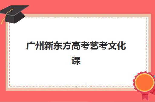 广州新东方高考艺考文化课学费多少钱：2025年收费标准、班型对比及高性价比报读攻略