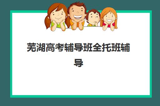 芜湖高考辅导班全托班辅导机构排名一览表如何查询？2025年最新权威榜单、择校标准与成功案例深度解析