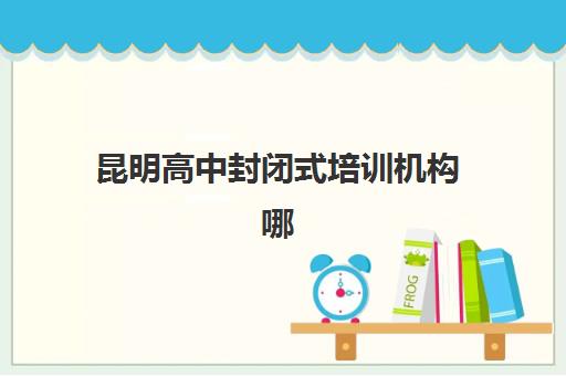昆明高中封闭式培训机构哪家强一点？2025年最新权威排名、择校标准与避坑全攻略