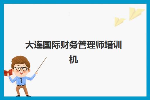 大连国际财务管理师培训机构怎么选？2025年精品课程地址与特色对比全指南