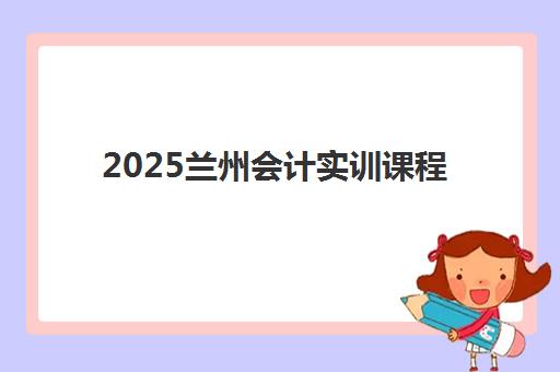 2025兰州会计实训课程报名趋势如何？五大机构招生数据与选课指南