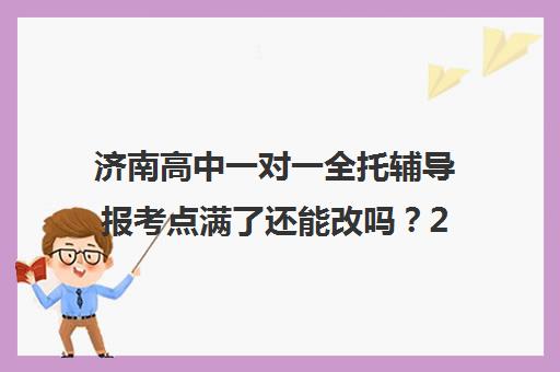 济南高中一对一全托辅导报考点满了还能改吗？2025年最新政策深度解析与 step-by-step 修改流程全攻略