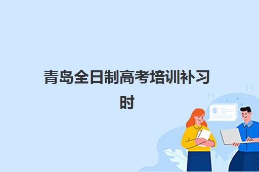 青岛全日制高考培训补习时间2025具体时间如何安排？最新时间表解读与备考规划指南