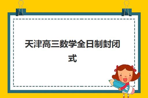天津高三数学全日制封闭式集训营有哪些机构？2025年最新机构名单、选择技巧与避坑指南全解析