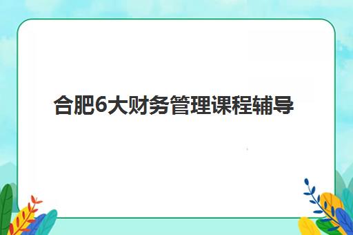 合肥6大财务管理课程辅导机构有哪些地方好？2025年最新权威排名解读与科学择校全指南