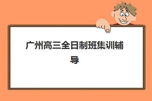 广州高三全日制班集训辅导机构排名榜前十名如何查询？2025年最新权威榜单与科学择校全攻略详解