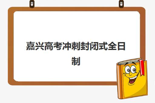 嘉兴高考冲刺封闭式全日制学校辅导机构排名一览表如何查询？2025年最新权威榜单与择校指南全解析