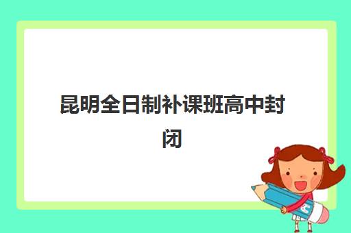 昆明全日制补课班高中封闭学校有哪些学校？2025年最新十大权威排名榜单、各校特色对比与科学择校全攻略