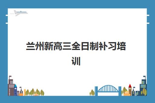 兰州新高三全日制补习培训学校排名前十名：2025年最新榜单与择校指南