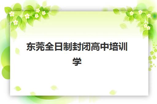 东莞全日制封闭高中培训学校排名榜最新如何查询？2025年权威榜单与择校指南全解析