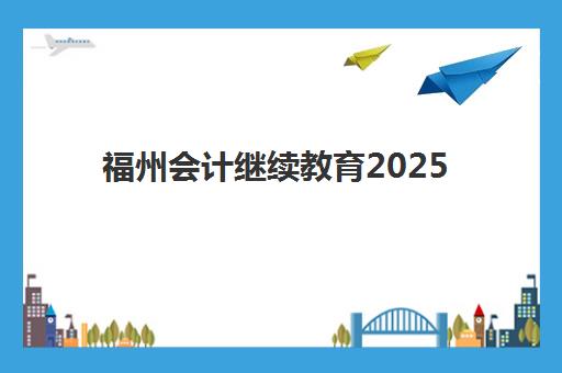 福州会计继续教育2025年时间公布如何查询？最新权威时间表详情、查询步骤与科学备考全指南