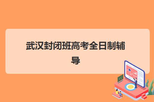 武汉封闭班高考全日制辅导机构有哪些地方？2023年最新地点分布、择校标准与成功案例全解析