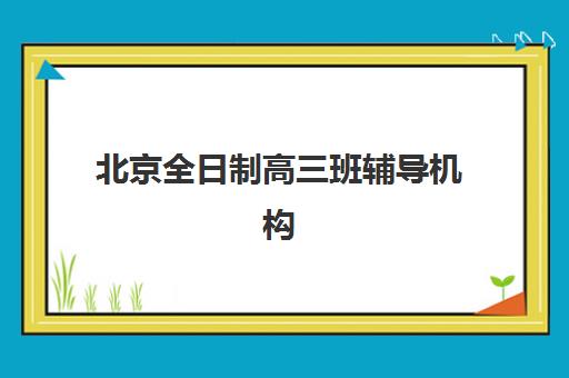 北京全日制高三班辅导机构排行榜最新如何查询？2025年权威榜单、择校标准与成功案例全解析