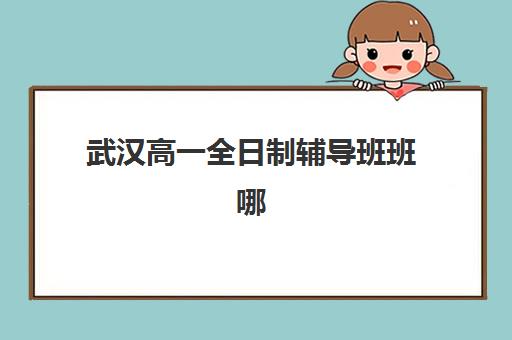 武汉高一全日制辅导班班哪个机构好一点啊？2025年最新权威TOP10榜单、择校标准与成功案例全解析