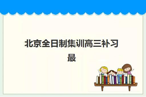 北京全日制集训高三补习最好辅导学校有哪些？2025年十大机构深度测评与择校指南