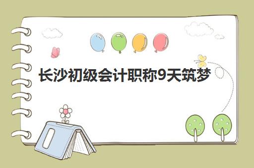 长沙初级会计职称9天筑梦课程培训机构如何选择？2025年权威机构特色对比与择校全指南