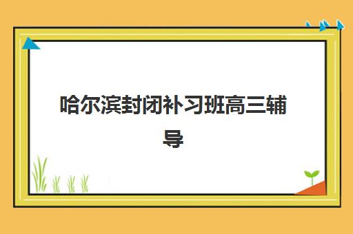 哈尔滨封闭补习班高三辅导机构有哪些地方可以报名？2023年最新地址清单、择校指南与实地考察全攻略