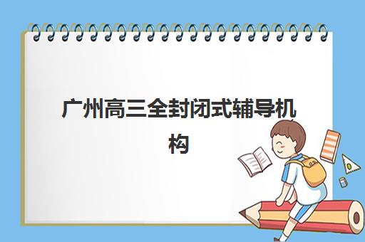 广州高三全封闭式辅导机构究生培训班排名机构如何科学选择？2025年最新权威榜单解读与高效择校全指南