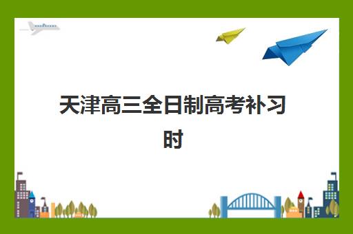 天津高三全日制高考补习时间2025具体时间如何查询？权威时间表、报名指南与备考全攻略