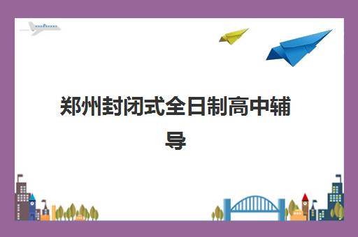 郑州封闭式全日制高中辅导机构哪家强一点？2025年最新权威排名、各机构核心优势解析与科学择校全指南