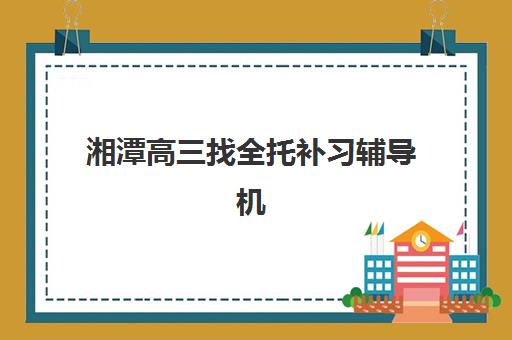 湘潭高三找全托补习辅导机构排名榜单如何科学查询？2025年最新权威榜单、择校标准与成功案例全解析