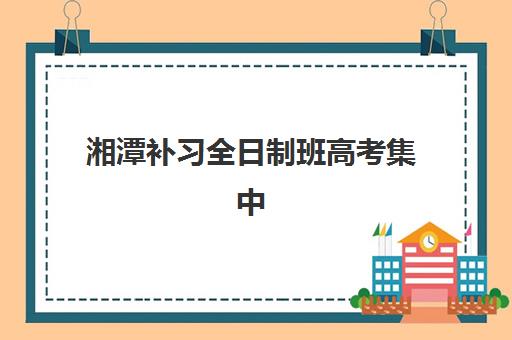 湘潭补习全日制班高考集中训练营在哪个学校？2025年最新校区分布、各校特色对比与择校全指南