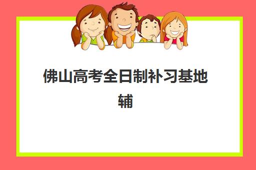 佛山高考全日制补习基地辅导机构排名一览表最新发布？2025年权威榜单深度解读与择校指南