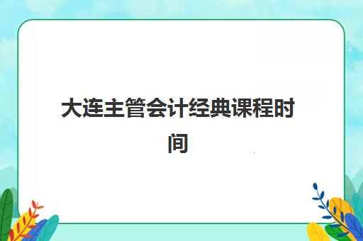 大连主管会计经典课程时间2025具体时间如何安排最合理？最新课程表解析与学习规划全指南