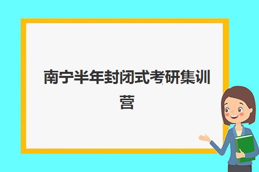 南宁半年封闭式考研集训营如何选？2025年开班时间与费用全解析