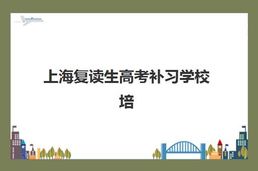 上海复读生高考补习学校培训学校排名前十名如何查询？2025年权威榜单、择校要点与报名全指南
