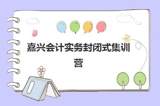 嘉兴会计实务封闭式集训营地址在哪？2025年实操封闭培训课程安排与择校指南