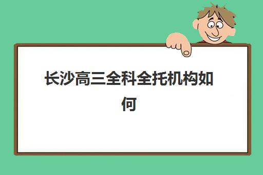 长沙高三全科全托机构如何选？2025年优质服务案例深度解析与科学择校全指南