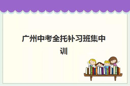 广州中考全托补习班集中训练营有哪些地方？2025年十大集训营地分布与择校全指南