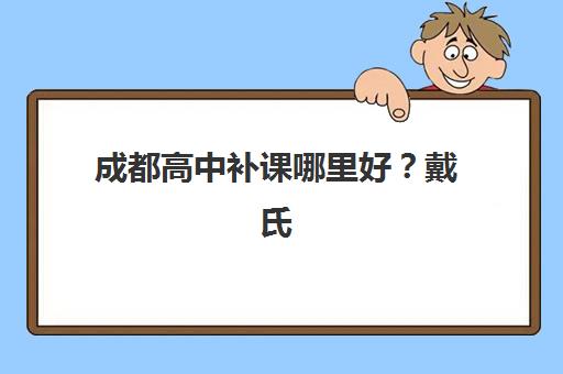 成都高中补课哪里好？戴氏教育的教学体系、师资团队与择校全指南