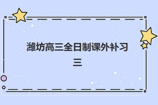 潍坊高三全日制课外补习三大公办机构特色对比如何？2025年最新排名、教学模式与提分效果全解析