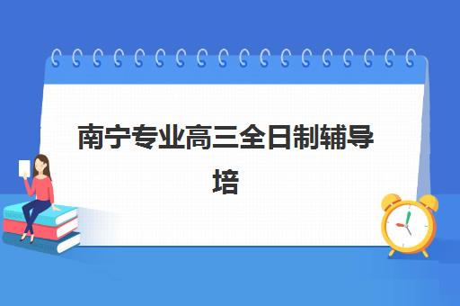南宁专业高三全日制辅导培训机构哪家强一点？2025年十大机构实力排名与择校全攻略
